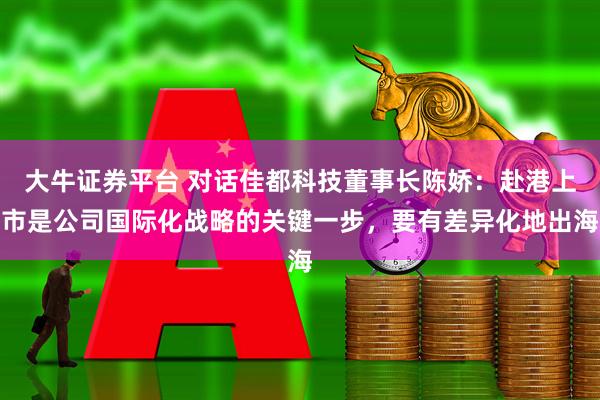 大牛证券平台 对话佳都科技董事长陈娇：赴港上市是公司国际化战略的关键一步，要有差异化地出海