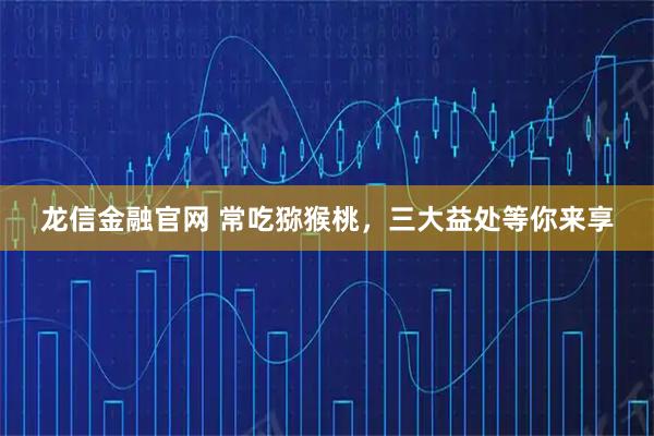 龙信金融官网 常吃猕猴桃，三大益处等你来享