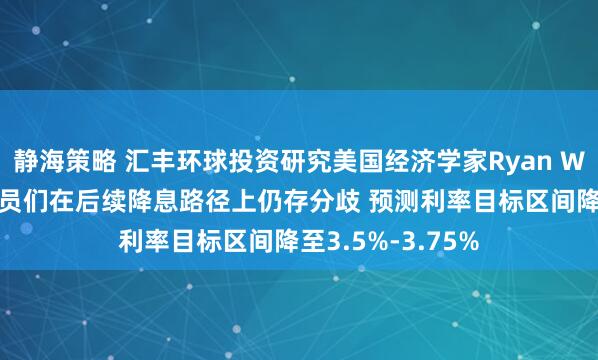 静海策略 汇丰环球投资研究美国经济学家Ryan Wang：美联储官员们在后续降息路径上仍存分歧 预测利率目标区间降至3.5%-3.75%