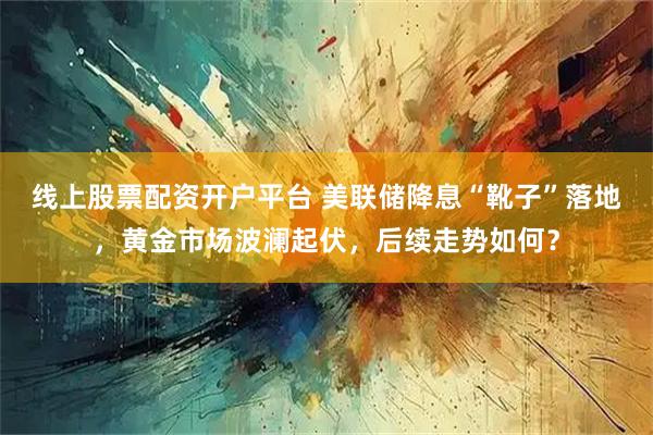 线上股票配资开户平台 美联储降息“靴子”落地，黄金市场波澜起伏，后续走势如何？