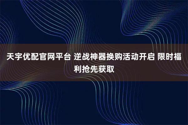 天宇优配官网平台 逆战神器换购活动开启 限时福利抢先获取