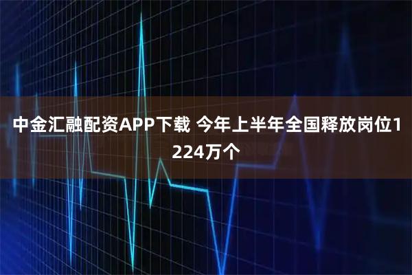 中金汇融配资APP下载 今年上半年全国释放岗位1224万个