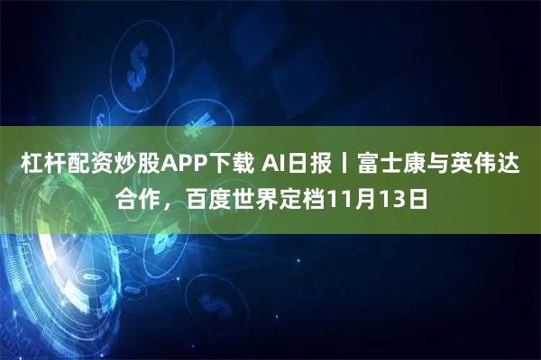 杠杆配资炒股APP下载 AI日报丨富士康与英伟达合作，百度世界定档11月13日