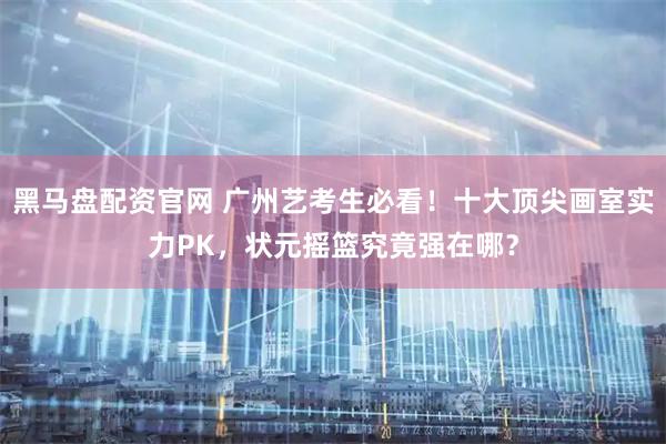 黑马盘配资官网 广州艺考生必看！十大顶尖画室实力PK，状元摇篮究竟强在哪？