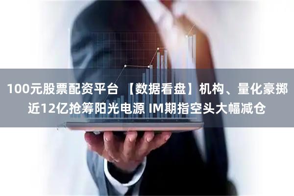100元股票配资平台 【数据看盘】机构、量化豪掷近12亿抢筹阳光电源 IM期指空头大幅减仓