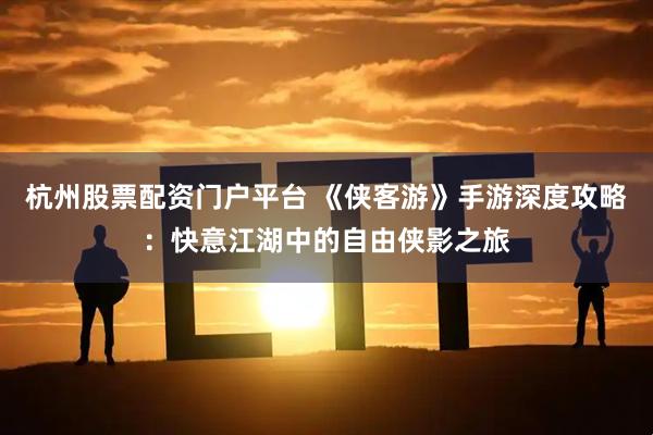 杭州股票配资门户平台 《侠客游》手游深度攻略：快意江湖中的自由侠影之旅
