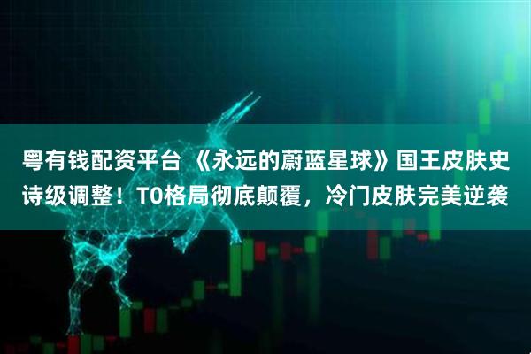 粤有钱配资平台 《永远的蔚蓝星球》国王皮肤史诗级调整！T0格局彻底颠覆，冷门皮肤完美逆袭