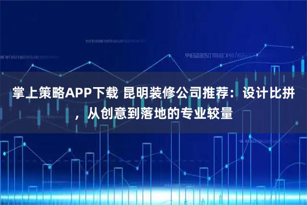 掌上策略APP下载 昆明装修公司推荐：设计比拼，从创意到落地的专业较量