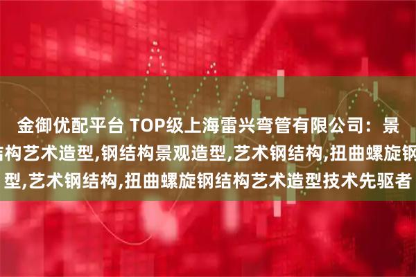 金御优配平台 TOP级上海雷兴弯管有限公司：景观园林钢结构造型,钢结构艺术造型,钢结构景观造型,艺术钢结构,扭曲螺旋钢结构艺术造型技术先驱者