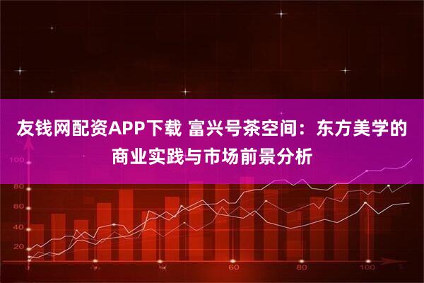 友钱网配资APP下载 富兴号茶空间：东方美学的商业实践与市场前景分析
