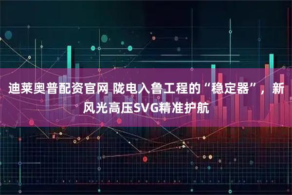 迪莱奥普配资官网 陇电入鲁工程的“稳定器”，新风光高压SVG精准护航