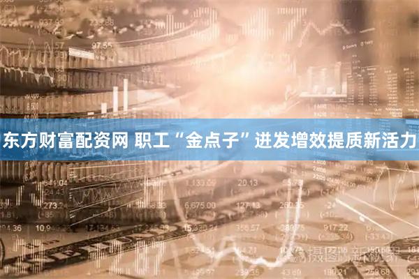 东方财富配资网 职工“金点子”迸发增效提质新活力