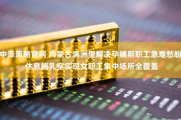 中泽策略官网 内蒙古满洲里解决孕哺期职工急难愁盼 休息哺乳室实现女职工集中场所全覆盖