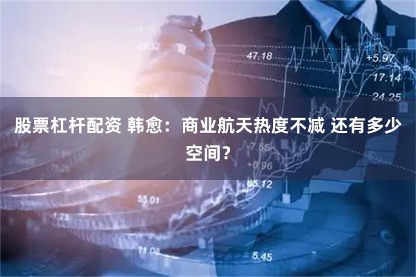 股票杠杆配资 韩愈:商业航天热度不减 还有多少空间?