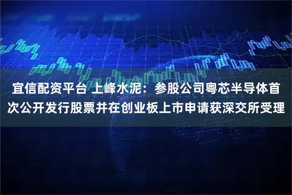 宜信配资平台 上峰水泥：参股公司粤芯半导体首次公开发行股票并在创业板上市申请获深交所受理