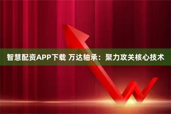 智慧配资APP下载 万达轴承：聚力攻关核心技术