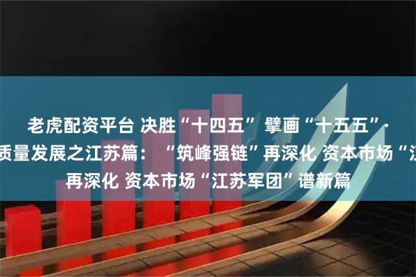 老虎配资平台 决胜“十四五” 擘画“十五五”·地方资本市场高质量发展之江苏篇： “筑峰强链”再深化 资本市场“江苏军团”谱新篇