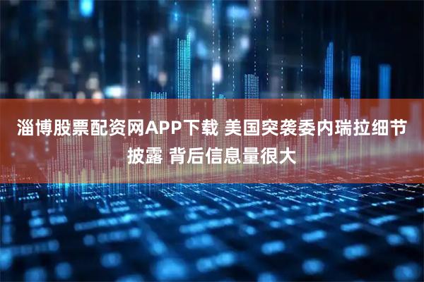 淄博股票配资网APP下载 美国突袭委内瑞拉细节披露 背后信息量很大