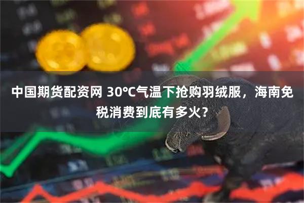 中国期货配资网 30℃气温下抢购羽绒服，海南免税消费到底有多火？
