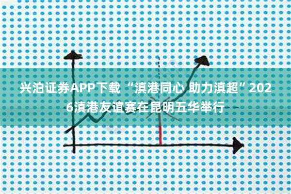 兴泊证券APP下载 “滇港同心 助力滇超”2026滇港友谊赛在昆明五华举行