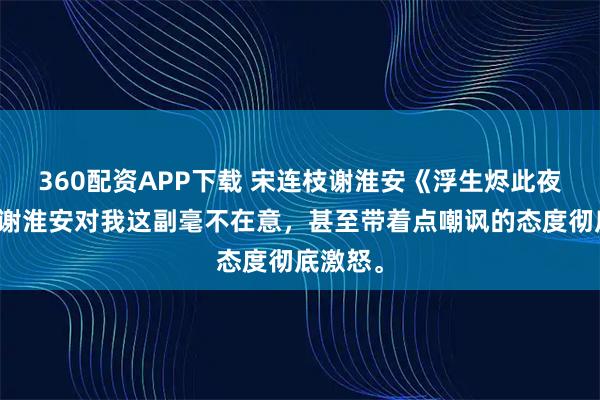 360配资APP下载 宋连枝谢淮安《浮生烬此夜无极》谢淮安对我这副毫不在意，甚至带着点嘲讽的态度彻底激怒。