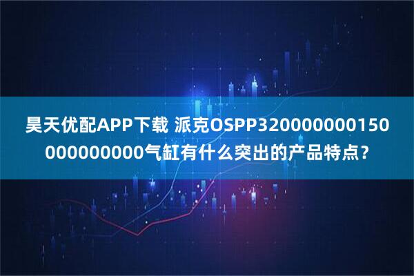 昊天优配APP下载 派克OSPP320000000150000000000气缸有什么突出的产品特点？