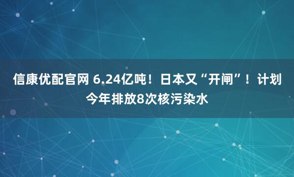信康优配官网 6.24亿吨！日本又“开闸”！计划今年排放8次核污染水