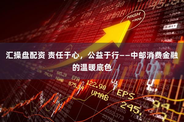 汇操盘配资 责任于心，公益于行——中邮消费金融的温暖底色