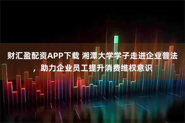 财汇盈配资APP下载 湘潭大学学子走进企业普法，助力企业员工提升消费维权意识