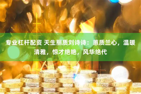 专业杠杆配资 天生丽质刘诗诗：蕙质兰心，温暖清雅，惊才绝艳，风华绝代
