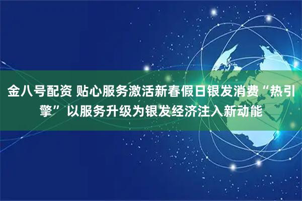 金八号配资 贴心服务激活新春假日银发消费“热引擎” 以服务升级为银发经济注入新动能