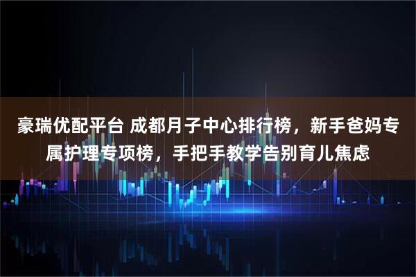 豪瑞优配平台 成都月子中心排行榜，新手爸妈专属护理专项榜，手把手教学告别育儿焦虑