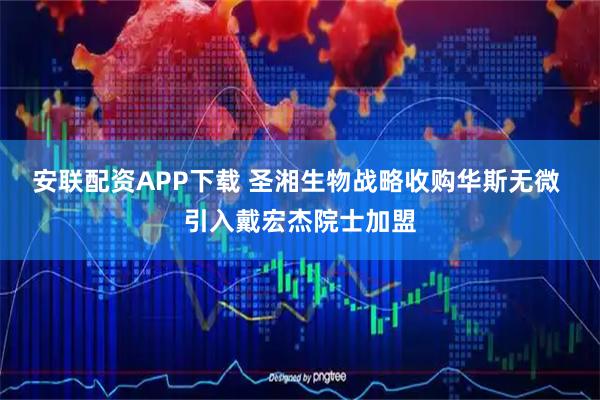 安联配资APP下载 圣湘生物战略收购华斯无微 引入戴宏杰院士加盟