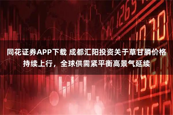 同花证券APP下载 成都汇阳投资关于草甘膦价格持续上行，全球供需紧平衡高景气延续